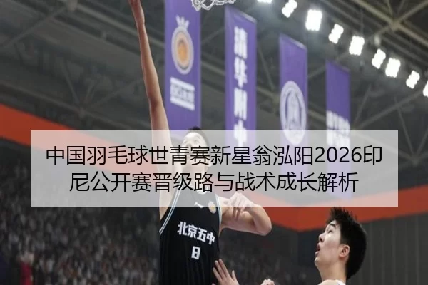 中国羽毛球世青赛新星翁泓阳2026印尼公开赛晋级路与战术成长解析