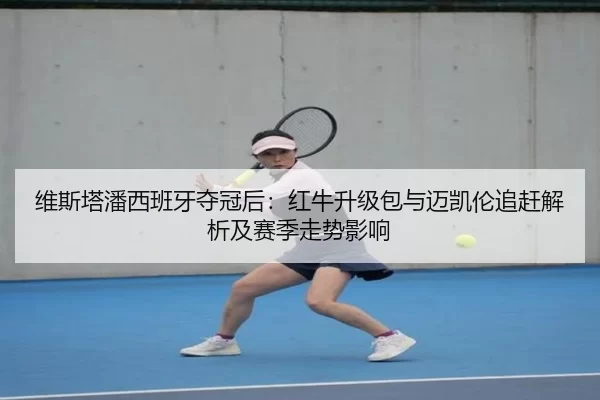 维斯塔潘西班牙夺冠后：红牛升级包与迈凯伦追赶解析及赛季走势影响