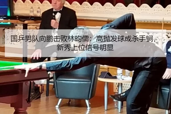 国乒男队向鹏击败林昀儒：高抛发球成杀手锏，新秀上位信号明显
